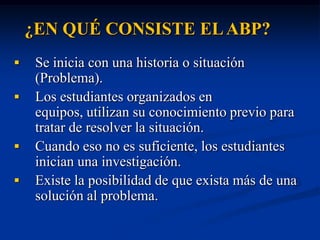 ¿EN QUÉ CONSISTE EL ABP?
    Se inicia con una historia o situación
     (Problema).
    Los estudiantes organizados en
     equipos, utilizan su conocimiento previo para
     tratar de resolver la situación.
    Cuando eso no es suficiente, los estudiantes
     inician una investigación.
    Existe la posibilidad de que exista más de una
     solución al problema.
 