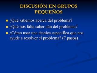 DISCUSIÓN EN GRUPOS
              PEQUEÑOS
   ¿Qué sabemos acerca del problema?
   ¿Qué nos falta saber aún del problema?
   ¿Cómo usar una técnica especifica que nos
    ayude a resolver el problema? (7 pasos)
 