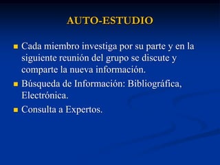 AUTO-ESTUDIO

   Cada miembro investiga por su parte y en la
    siguiente reunión del grupo se discute y
    comparte la nueva información.
   Búsqueda de Información: Bibliográfica,
    Electrónica.
   Consulta a Expertos.
 