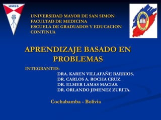 UNIVERSIDAD MAYOR DE SAN SIMON
 FACULTAD DE MEDICINA
 ESCUELA DE GRADUADOS Y EDUCACION
 CONTINUA



APRENDIZAJE BASADO EN
     PROBLEMAS
INTEGRANTES:
          DRA. KAREN VILLAFAÑE BARRIOS.
          DR. CARLOS A. ROCHA CRUZ.
          DR. ELMER LAMAS MACIAS.
          DR. ORLANDO JIMENEZ ZURITA.

         Cochabamba - Bolivia
 