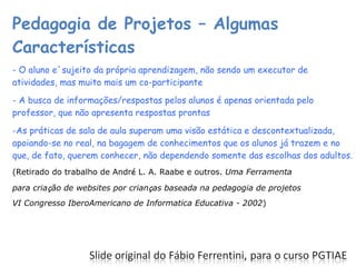 Pedagogia de Projetos – Algumas Características - O aluno e´sujeito da própria aprendizagem, não sendo um executor de atividades, mas muito mais um co-participante - A busca de informações/respostas pelos alunos é apenas orientada pelo professor, que não apresenta respostas prontas As práticas de sala de aula superam uma visão estática e descontextualizada, apoiando-se no real, na bagagem de conhecimentos que os alunos já trazem e no que, de fato, querem conhecer, não dependendo somente das escolhas dos adultos. (Retirado do trabalho de Andr é  L. A. Raabe e outros.  Uma Ferramenta para cria ç ão de websites por crian ç as baseada na pedagogia de projetos VI Congresso IberoAmericano de Informatica Educativa - 2002 ) 