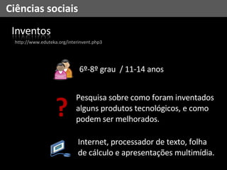 Ciências sociais Internet, processador de texto, folha de cálculo e apresentações multimídia. 6º-8º grau  / 11-14 anos http://www.eduteka.org/interinvent.php3 ? Pesquisa sobre como foram inventados alguns produtos tecnológicos, e como podem ser melhorados. 