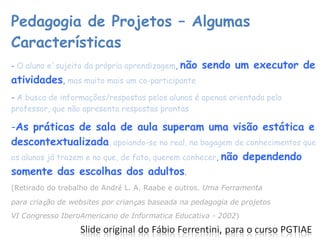 Pedagogia de Projetos – Algumas Características -  O aluno e´sujeito da própria aprendizagem ,  não sendo um executor de atividades ,  mas muito mais um co-participante -  A busca de informações/respostas pelos alunos é apenas orientada pelo professor, que não apresenta respostas prontas As práticas de sala de aula superam uma visão estática e descontextualizada , apoiando-se no real, na bagagem de conhecimentos que os alunos já trazem e no que, de fato, querem conhecer ,  não dependendo somente das escolhas dos adultos . (Retirado do trabalho de Andr é  L. A. Raabe e outros.  Uma Ferramenta para cria ç ão de websites por crian ç as baseada na pedagogia de projetos VI Congresso IberoAmericano de Informatica Educativa - 2002 ) 