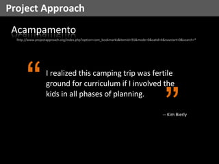 Project Approach http://www.projectapproach.org/index.php?option=com_bookmarks&Itemid=91&mode=0&catid=4&navstart=0&search=* I realized this camping trip was fertile ground for curriculum if I involved the kids in all phases of planning.  “ ” -- Kim Bierly 