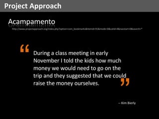 Project Approach http://www.projectapproach.org/index.php?option=com_bookmarks&Itemid=91&mode=0&catid=4&navstart=0&search=* During a class meeting in early November I told the kids how much money we would need to go on the trip and they suggested that we could raise the money ourselves. “ ” -- Kim Bierly 