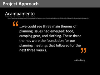 Project Approach http://www.projectapproach.org/index.php?option=com_bookmarks&Itemid=91&mode=0&catid=4&navstart=0&search=* … we could see three main themes of planning issues had emerged: food, camping gear, and clothing. These three themes were the foundation for our planning meetings that followed for the next three weeks. “ ” -- Kim Bierly 