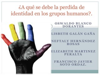 ¿A qué se debe la perdida de
identidad en los grupos humanos?.
                 OSWALDO BLANCO
                    DORANTES

                LISBETH GALÁN GAÑA

                NEFTALY HERNÁNDEZ
                      ROSAS

                ELIZABETH MARTINEZ
                      PERALTA

                 FRANCISCO JAVIER
                   SOTO ORDAZ.
 