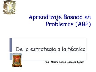Aprendizaje Basado en
Problemas (ABP)
De la estrategia a la técnica
Dra. Norma Lucila Ramírez López
 