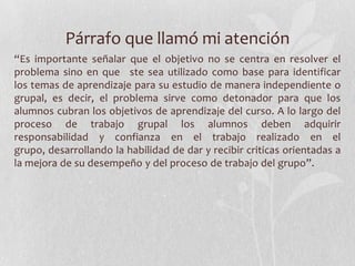 Párrafo que llamó mi atención
“Es importante señalar que el objetivo no se centra en resolver el
problema sino en que ste sea utilizado como base para identificar
los temas de aprendizaje para su estudio de manera independiente o
grupal, es decir, el problema sirve como detonador para que los
alumnos cubran los objetivos de aprendizaje del curso. A lo largo del
proceso de trabajo grupal los alumnos deben adquirir
responsabilidad y confianza en el trabajo realizado en el
grupo, desarrollando la habilidad de dar y recibir criticas orientadas a
la mejora de su desempeño y del proceso de trabajo del grupo”.
 