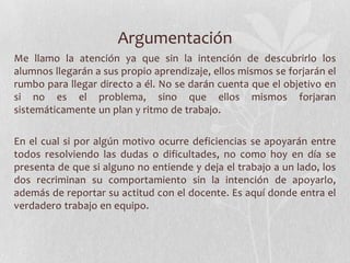 Argumentación
Me llamo la atención ya que sin la intención de descubrirlo los
alumnos llegarán a sus propio aprendizaje, ellos mismos se forjarán el
rumbo para llegar directo a él. No se darán cuenta que el objetivo en
si no es el problema, sino que ellos mismos forjaran
sistemáticamente un plan y ritmo de trabajo.
En el cual si por algún motivo ocurre deficiencias se apoyarán entre
todos resolviendo las dudas o dificultades, no como hoy en día se
presenta de que si alguno no entiende y deja el trabajo a un lado, los
dos recriminan su comportamiento sin la intención de apoyarlo,
además de reportar su actitud con el docente. Es aquí donde entra el
verdadero trabajo en equipo.
 