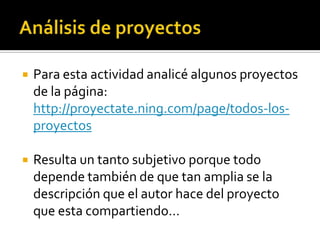  Para esta actividad analicé algunos proyectos
de la página:
http://proyectate.ning.com/page/todos-los-
proyectos
 Resulta un tanto subjetivo porque todo
depende también de que tan amplia se la
descripción que el autor hace del proyecto
que esta compartiendo…
 