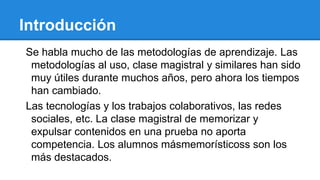 Introducción
Se habla mucho de las metodologías de aprendizaje. Las
metodologías al uso, clase magistral y similares han sido
muy útiles durante muchos años, pero ahora los tiempos
han cambiado.
Las tecnologías y los trabajos colaborativos, las redes
sociales, etc. La clase magistral de memorizar y
expulsar contenidos en una prueba no aporta
competencia. Los alumnos másmemorísticoss son los
más destacados.
 