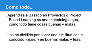 Como todo...
Aprendizaje Basado en Proyectos o Project
Based Learning es una metodología que,
como todo tiene cosas buenas y malas.
Las he dividido por sacar una similitud con el
conocido western en buenas malas y feas.
 