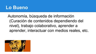 Lo Bueno
Autonomía, búsqueda de información
(Curación de contenidos dependiendo del
nivel), trabajo colaborativo, aprender a
aprender, interactuar con medios reales, etc.
 