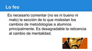 Lo feo
Es necesario comentar (no es ni bueno ni
malo) la sección de lo que molestan los
cambios de metodologías a alumnos
principalmente. Es desagradable la reticencia
al cambio de mentalidad.
 