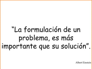 “La formulación de un
problema, es más
importante que su solución”.
Albert Einstein
 