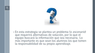 › En esta estrategia se plantea un problema (o escenario) 
que requerirá alternativas de solución, por lo que el 
equipo buscará la información que sea necesaria. Lo 
más importante es que sean los alumnos los que tomen 
la responsabilidad de su propio aprendizaje. 
 