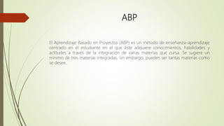 ABP
El Aprendizaje Basado en Proyectos (ABP) es un método de enseñanza-aprendizaje
centrado en el estudiante en el que éste adquiere conocimientos, habilidades y
actitudes a través de la integración de varias materias que cursa. Se sugiere un
mínimo de tres materias integradas, sin embargo, pueden ser tantas materias como
se desee.
 