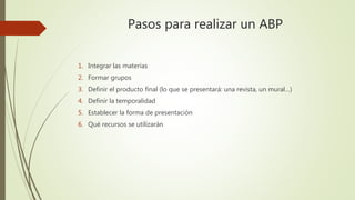Pasos para realizar un ABP
1. Integrar las materias
2. Formar grupos
3. Definir el producto final (lo que se presentará: una revista, un mural…)
4. Definir la temporalidad
5. Establecer la forma de presentación
6. Qué recursos se utilizarán
 