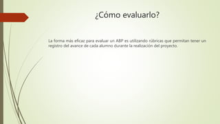 ¿Cómo evaluarlo?
La forma más eficaz para evaluar un ABP es utilizando rúbricas que permitan tener un
registro del avance de cada alumno durante la realización del proyecto.
 