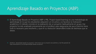 Aprendizaje Basado en Proyectos (ABP)
 El Aprendizaje Basado en Proyectos (ABP o PBL, Project-based learning) es una metodología de
aprendizaje en la que los estudiantes adquieren un rol activo y se favorece la motivación
académica. El método consiste en la realización de un proyecto habitualmente en grupo. Ese
proyecto ha sido analizado previamente por el profesor para asegurarse de que el alumno tiene
todo lo necesario para resolverlo, y que en su resolución desarrollará todas las destrezas que se
desea.
 EDUforics. Aprendizaje basado en proyectos. Cómo hacer que un proyecto sea auténtico y real. Recuperado de:
http://www.eduforics.com/es/aprendizaje-basado-proyectos/
 