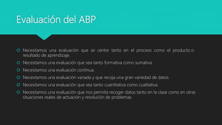 Evaluación del ABP
 Necesitamos una evaluación que se centre tanto en el proceso como el producto o
resultado de aprendizaje.
 Necesitamos una evaluación que sea tanto formativa como sumativa.
 Necesitamos una evaluación continua.
 Necesitamos una evaluación variada y que recoja una gran variedad de datos.
 Necesitamos una evaluación que sea tanto cuantitativa como cualitativa.
 Necesitamos una evaluación que nos permita recoger datos tanto en la clase como en otras
situaciones reales de actuación y resolución de problemas.
 