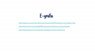 E-grafía
http://www.cca.org.mx/profesores/cursos/cep21/modulo_2/rol_maestro.htm
http://www.dccia.ua.es/pe18/ABP_espanol/evaluacin_en_el_abp.html
http://www.eduforics.com/es/aprendizaje-basado-proyectos/
 