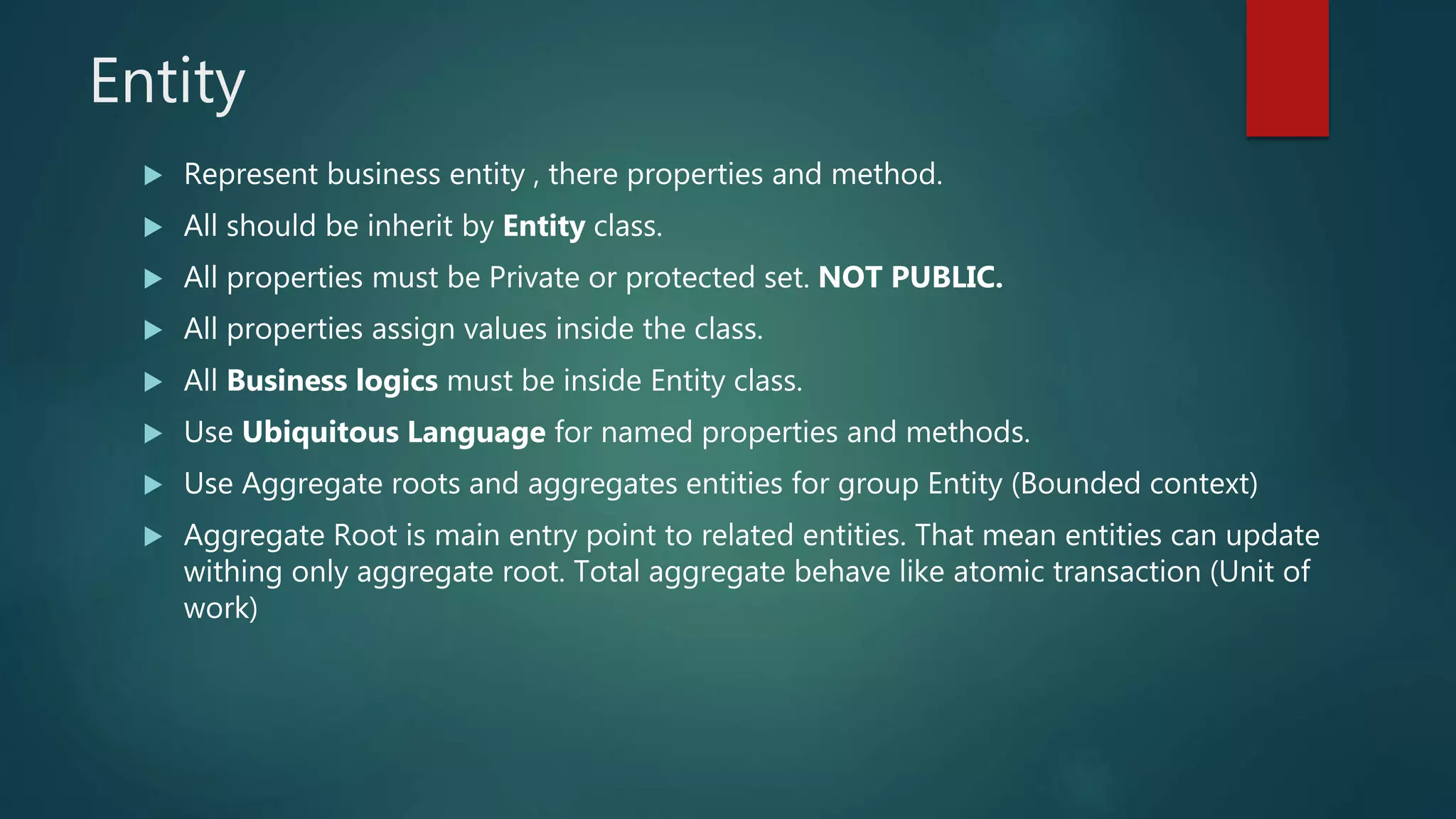 Entity
 Represent business entity , there properties and method.
 All should be inherit by Entity class.
 All properties must be Private or protected set. NOT PUBLIC.
 All properties assign values inside the class.
 All Business logics must be inside Entity class.
 Use Ubiquitous Language for named properties and methods.
 Use Aggregate roots and aggregates entities for group Entity (Bounded context)
 Aggregate Root is main entry point to related entities. That mean entities can update
withing only aggregate root. Total aggregate behave like atomic transaction (Unit of
work)
 