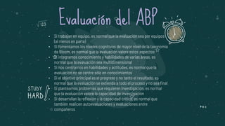 • Si trabajan en equipo, es normal que la evaluación sea por equipos
(al menos en parte)
• Si fomentamos los niveles cognitivos de mayor nivel de la taxonomía
de Bloom, es normal que la evaluación valore estos aspectos
• Si integramos conocimiento y habilidades de varias áreas, es
normal que la evaluación sea multidimensional
• Si nos centramos en habilidades y actitudes, es normal que la
evaluación no se centre sólo en conocimientos
• Si el objetivo principal es el progreso y no tanto el resultado, es
normal que la evaluación se extienda a todo el proceso y no sea final
• Si planteamos problemas que requieren investigación, es normal
que la evaluación valore la capacidad de investigación
• Si desarrollan la reflexión y la capacidad crítica, es normal que
también realicen autoevaluaciones y evaluaciones entre
compañeros
Evaluación del ABP
 