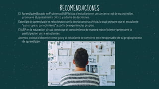 El Aprendizaje Basado en Problemas (ABP) sitúa al estudiante en un contexto real de su profesión,
promueve el pensamiento crítico y la toma de decisiones.
Este tipo de aprendizaje es relacionado con la teoría constructivista, la cual propone que el estudiante
“construye su conocimiento” a partir de experiencias propias.
El ABP en la educación virtual construye el conocimiento de manera más eficiente y promueve la
participación entre estudiantes.
Además, coloca al docente como guía y al estudiante se convierte en el responsable de su propio proceso
de aprendizaje.
RECOMENDACIONES
 
