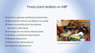 Pasos para realizar un ABP
❖ Motivar y generar confianza al alumnado
❖ Seleccionar el tema y el objetivo a cumplir
❖ Tener una planificación de quienes
asumirán cada tarea
❖ Investigar el o los temas relacionados
❖ Analizar y sintetizar la información
❖ Realizar el producto
❖ Presentación del producto
❖ Evaluación del producto
Esta foto de Autor desconocido está bajo licencia CC BY-SA-NC
 