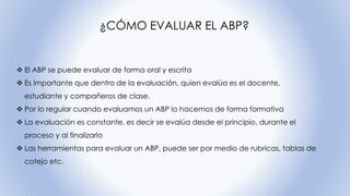 ¿CÓMO EVALUAR EL ABP?
❖ El ABP se puede evaluar de forma oral y escrita
❖ Es importante que dentro de la evaluación, quien evalúa es el docente,
estudiante y compañeros de clase.
❖ Por lo regular cuando evaluamos un ABP lo hacemos de forma formativa
❖ La evaluación es constante, es decir se evalúa desde el principio, durante el
proceso y al finalizarlo
❖ Las herramientas para evaluar un ABP, puede ser por medio de rubricas, tablas de
cotejo etc.
 