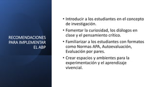 RECOMENDACIONES
PARA IMPLEMENTAR
EL ABP
• Introducir a los estudiantes en el concepto
de investigación.
• Fomentar la curiosidad, los diálogos en
clase y el pensamiento crítico.
• Familiarizar a los estudiantes con formatos
como Normas APA, Autoevaluación,
Evaluación por pares.
• Crear espacios y ambientes para la
experimentación y el aprendizaje
vivencial.
 