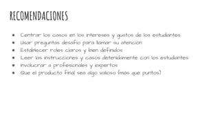 RECOMENDACIONES
● Centrar los casos en los intereses y gustos de los estudiantes.
● Usar preguntas desafío para llamar su atención
● Establecer roles claros y bien definidos.
● Leer las instrucciones y casos detenidamente con los estudiantes.
● Involucrar a profesionales y expertos
● Que el producto final sea algo valioso (más que puntos)
 