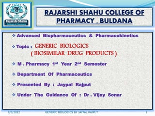 8/6/2022 GENERIC BIOLOGICS BY JAYPAL RAJPUT 1
RAJARSHI SHAHU COLLEGE OF
PHARMACY , BULDANA
 Advanced Biopharmaceutics & Pharmacokinetics
 Topic : GENERIC BIOLOGICS
( BIOSIMILAR DRUG PRODUCTS )
 M . Pharmacy 1st Year 2nd Semester
 Department Of Pharmaceutics
 Presented By : Jaypal Rajput
 Under The Guidance Of : Dr . Vijay Sonar
 