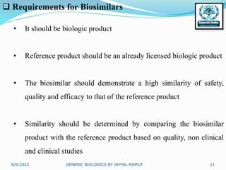 8/6/2022 GENERIC BIOLOGICS BY JAYPAL RAJPUT 11
 Requirements for Biosimilars
• It should be biologic product
• Reference product should be an already licensed biologic product
• The biosimilar should demonstrate a high similarity of safety,
quality and efficacy to that of the reference product
• Similarity should be determined by comparing the biosimilar
product with the reference product based on quality, non clinical
and clinical studies
 
