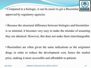 8/6/2022 GENERIC BIOLOGICS BY JAYPAL RAJPUT 14
• Compared to a biologic, it can be easier to get a Biosimilar
approved by regulatory agencies
• Because the structural difference between biologics and biosimilars
is so minimal, it becomes very easy to make the mistake of assuming
they are identical. However, this does not make them interchangeable
• Biosimilars are often given the same indications as the originator
drugs in order to reduce the development cost, hence the market
price, making it more accessible and affordable to patients
 