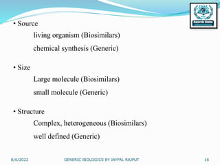 8/6/2022 GENERIC BIOLOGICS BY JAYPAL RAJPUT 16
• Source
living organism (Biosimilars)
chemical synthesis (Generic)
• Size
Large molecule (Biosimilars)
small molecule (Generic)
• Structure
Complex, heterogeneous (Biosimilars)
well defined (Generic)
 