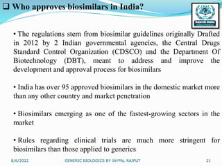 8/6/2022 GENERIC BIOLOGICS BY JAYPAL RAJPUT 21
 Who approves biosimilars in India?
• The regulations stem from biosimilar guidelines originally Drafted
in 2012 by 2 Indian governmental agencies, the Central Drugs
Standard Control Organization (CDSCO) and the Department Of
Biotechnology (DBT), meant to address and improve the
development and approval process for biosimilars
• India has over 95 approved biosimilars in the domestic market more
than any other country and market penetration
• Biosimilars emerging as one of the fastest-growing sectors in the
market
• Rules regarding clinical trials are much more stringent for
biosimilars than those applied to generics
 