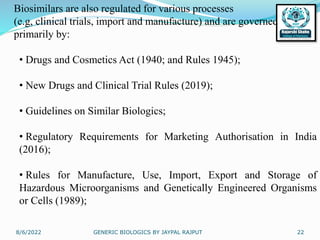 8/6/2022 GENERIC BIOLOGICS BY JAYPAL RAJPUT 22
Biosimilars are also regulated for various processes
(e.g, clinical trials, import and manufacture) and are governed
primarily by:
• Drugs and Cosmetics Act (1940; and Rules 1945);
• New Drugs and Clinical Trial Rules (2019);
• Guidelines on Similar Biologics;
• Regulatory Requirements for Marketing Authorisation in India
(2016);
• Rules for Manufacture, Use, Import, Export and Storage of
Hazardous Microorganisms and Genetically Engineered Organisms
or Cells (1989);
 