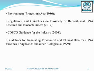 8/6/2022 GENERIC BIOLOGICS BY JAYPAL RAJPUT 23
• Environment (Protection) Act (1986);
• Regulations and Guidelines on Biosafety of Recombinant DNA
Research and Biocontainment (2017);
• CDSCO Guidance for the Industry (2008);
• Guidelines for Generating Pre-clinical and Clinical Data for rDNA
Vaccines, Diagnostics and other Biologicals (1999);
 