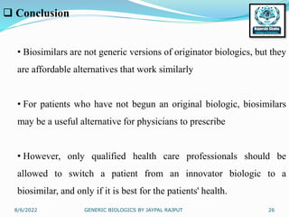 8/6/2022 GENERIC BIOLOGICS BY JAYPAL RAJPUT 26
 Conclusion
• Biosimilars are not generic versions of originator biologics, but they
are affordable alternatives that work similarly
• For patients who have not begun an original biologic, biosimilars
may be a useful alternative for physicians to prescribe
• However, only qualified health care professionals should be
allowed to switch a patient from an innovator biologic to a
biosimilar, and only if it is best for the patients' health.
 