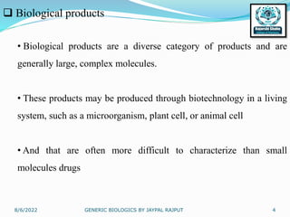 8/6/2022 GENERIC BIOLOGICS BY JAYPAL RAJPUT 4
 Biological products
• Biological products are a diverse category of products and are
generally large, complex molecules.
• These products may be produced through biotechnology in a living
system, such as a microorganism, plant cell, or animal cell
• And that are often more difficult to characterize than small
molecules drugs
 