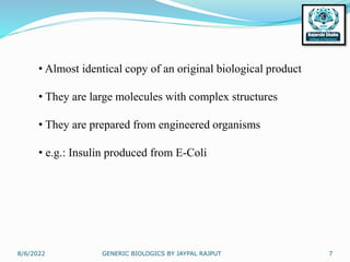 8/6/2022 GENERIC BIOLOGICS BY JAYPAL RAJPUT 7
• Almost identical copy of an original biological product
• They are large molecules with complex structures
• They are prepared from engineered organisms
• e.g.: Insulin produced from E-Coli
 
