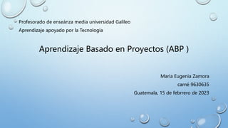 Profesorado de enseánza media universidad Galileo
Aprendizaje apoyado por la Tecnología
Aprendizaje Basado en Proyectos (ABP )
Maria Eugenia Zamora
carné 9630635
Guatemala, 15 de febrrero de 2023
 