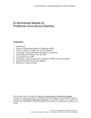 LAS ESTRATEGIAS Y TÉCNICAS DIDÁCTICAS EN EL REDISEÑO
Dirección de Investigación y Desarrollo Educativo,
Vicerrectoría Académica, Instituto Tecnológico y de Estudios Superiores de Monterrey
El Aprendizaje Basado en
Problemas como técnica didáctica
Contenidos
1. Introducción
2. ¿Qué es el Aprendizaje Basado en Problemas (ABP)?
3. ¿Cómo se organiza el ABP como técnica didáctica?
4. Actividades y responsabilidades del profesor y del alumno
5. Aprendizajes que fomenta el uso del ABP
6. La evaluación en el ABP
7. Dificultades y barreras para poner en práctica el ABP como técnica didáctic
8. Ejemplos del ABP como técnica didáctica
9. Referencias y ligas de interés
Este documento puede ser consultado en: http://www.sistema.itesm.mx/va/dide/inf-doc/estrategias/
El taller sobre el Aprendizaje Basado en Problemas como técnica didáctica es parte del PDHD y puede ser
consultado en: http://cursosls.sistema.itesm.mx/Home.nsf/. Es importante recordar que se requiere una
cuenta de acceso ("username" y "password") que debe ser solicitada en la coordinación de rediseño de cada
campus.
 