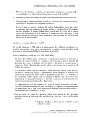 LAS ESTRATEGIAS Y TÉCNICAS DIDÁCTICAS EN EL REDISEÑO
Dirección de Investigación y Desarrollo Educativo,
Vicerrectoría Académica, Instituto Tecnológico y de Estudios Superiores de Monterrey
• Motivar a los alumnos a disfrutar del aprendizaje estimulando su creatividad y
responsabilidad en la solución de problemas que son parte de la realidad.
• Identificar y estimular el trabajo en equipo como una herramienta esencial del ABP.
• Abrir al grupo la responsabilidad de identificar y jerarquizar los temas de aprendizaje
en función del diagnóstico de sus propias necesidades.
• Promover que los alumnos trabajen de manera independiente fuera del grupo
investigando sobre los temas necesarios para resolver el problema, luego discutirán lo
que han aprendido de manera independiente con el resto del grupo, de la misma
manera los alumnos podrán pedir asistencia de maestros u otros expertos en el área
sobre temas que consideren de mayor importancia para la solución del problema y el
aprendizaje de los contenidos.
El diseño y el uso de problemas en el ABP
El eje del trabajo en el ABP está en el planteamiento del problema. Los alumnos se
sentirán involucrados y con mayor compromiso en la medida en que identifican en el
problema un reto y una posibilidad de aprendizaje significativo.
Características de los problemas en el ABP (Duch, 1999):
1. El diseño del problema debe, comprometer el interés de los alumnos y motivarlos a
examinar de manera profunda los conceptos y objetivos que se quieren aprender. El
problema debe estar en relación con los objetivos del curso y con problemas o
situaciones de la vida diaria para que los alumnos encuentren mayor sentido en el
trabajo que realizan.
2. Los problemas deben llevar a los alumnos a tomar decisiones o hacer juicios basados
en hechos, información lógica y fundamentada. Están obligados a justificar sus
decisiones y razonamiento en los objetivos de aprendizaje del curso. Los problemas o
las situaciones deben requerir que los estudiantes definan qué suposiciones son
necesarias y por qué, qué información es relevante y qué pasos o procedimientos son
necesarios con el propósito de resolver el problema.
3. La cooperación de todos los integrantes del grupo de trabajo es necesaria para poder
abordar el problema de manera eficiente. La longitud y complejidad del problema debe
ser administrada por el tutor de tal modo que los alumnos no se dividan el trabajo y
cada uno se ocupe únicamente de su parte.
4. Las preguntas de inicio del problema deben tener alguna de las siguientes
características, de tal modo que todos los alumnos se interesen y entren a la discusión
del tema:
§ Preguntas abiertas, es decir, que no se limiten a una
respuesta concreta.
 