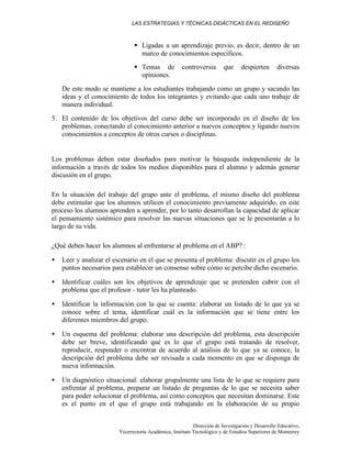 LAS ESTRATEGIAS Y TÉCNICAS DIDÁCTICAS EN EL REDISEÑO
Dirección de Investigación y Desarrollo Educativo,
Vicerrectoría Académica, Instituto Tecnológico y de Estudios Superiores de Monterrey
§ Ligadas a un aprendizaje previo, es decir, dentro de un
marco de conocimientos específicos.
§ Temas de controversia que despierten diversas
opiniones.
De este modo se mantiene a los estudiantes trabajando como un grupo y sacando las
ideas y el conocimiento de todos los integrantes y evitando que cada uno trabaje de
manera individual.
5. El contenido de los objetivos del curso debe ser incorporado en el diseño de los
problemas, conectando el conocimiento anterior a nuevos conceptos y ligando nuevos
conocimientos a conceptos de otros cursos o disciplinas.
Los problemas deben estar diseñados para motivar la búsqueda independiente de la
información a través de todos los medios disponibles para el alumno y además generar
discusión en el grupo.
En la situación del trabajo del grupo ante el problema, el mismo diseño del problema
debe estimular que los alumnos utilicen el conocimiento previamente adquirido, en este
proceso los alumnos aprenden a aprender, por lo tanto desarrollan la capacidad de aplicar
el pensamiento sistémico para resolver las nuevas situaciones que se le presentarán a lo
largo de su vida.
¿Qué deben hacer los alumnos al enfrentarse al problema en el ABP? :
• Leer y analizar el escenario en el que se presenta el problema: discutir en el grupo los
puntos necesarios para establecer un consenso sobre cómo se percibe dicho escenario.
• Identificar cuáles son los objetivos de aprendizaje que se pretenden cubrir con el
problema que el profesor - tutor les ha planteado.
• Identificar la información con la que se cuenta: elaborar un listado de lo que ya se
conoce sobre el tema, identificar cuál es la información que se tiene entre los
diferentes miembros del grupo.
• Un esquema del problema: elaborar una descripción del problema, esta descripción
debe ser breve, identificando qué es lo que el grupo está tratando de resolver,
reproducir, responder o encontrar de acuerdo al análisis de lo que ya se conoce, la
descripción del problema debe ser revisada a cada momento en que se disponga de
nueva información.
• Un diagnóstico situacional: elaborar grupalmente una lista de lo que se requiere para
enfrentar al problema, preparar un listado de preguntas de lo que se necesita saber
para poder solucionar el problema, así como conceptos que necesitan dominarse. Este
es el punto en el que el grupo está trabajando en la elaboración de su propio
 