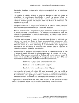 LAS ESTRATEGIAS Y TÉCNICAS DIDÁCTICAS EN EL REDISEÑO
Dirección de Investigación y Desarrollo Educativo,
Vicerrectoría Académica, Instituto Tecnológico y de Estudios Superiores de Monterrey
diagnóstico situacional en torno a los objetivos de aprendizaje y a la solución del
problema.
• Un esquema de trabajo: preparar un plan con posibles acciones para cubrir las
necesidades de conocimiento identificadas y donde se puedan señalar las
recomendaciones, soluciones o hipótesis. Es pertinente elaborar un esquema que
señale las posibles opciones para llegar a cubrir los objetivos de aprendizaje y la
solución del problema.
• Recopilar información: El equipo busca información en todas las fuentes pertinentes
para cubrir los objetivos de aprendizaje y resolver el problema.
• Analizar la información: Trabajando en el grupo se analiza la información recopilada,
se buscan opciones y posibilidades y, se replantea la necesidad de tener más
información para solucionar el problema, en caso de ser necesario el grupo se dedica
a buscar más información.
• Plantearse los resultados: A manera de ejercicio para el grupo es importante que
preparen un reporte en donde se hagan recomendaciones, estimaciones sobre
resultados, inferencias u otras resoluciones apropiadas al problema, todo lo anterior
debe estar basado en los datos obtenidos y en los antecedentes. Todo el grupo debe
participar en este proceso de tal modo que cada miembro tenga la capacidad de
responder a cualquier duda sobre los resultados.
• Retroalimentar: el proceso de retroalimentación debe ser constante a lo largo de todo
el proceso de trabajo del grupo, de tal manera que sirva de estímulo a la mejora y
desarrollo del proceso, se recomienda al final de cada sesión dejar un espacio de
tiempo para la retroalimentación grupal. A lo largo del proceso el grupo debe estar
atento a retroalimentar en tres diferentes coordenadas de interacción:
- La relación de grupo con el contenido de aprendizaje.
- La relación de los miembros dentro del grupo.
- La relación de los miembros con el tutor del grupo.
• La evolución del grupo: el trabajo del grupo continuará y en esa medida el
aprendizaje, tanto en relación con los contenidos como en relación con la interacción
de los miembros con el grupo, por lo tanto se recomienda establecer, con base en una
primera experiencia, indicadores para el monitoreo del desempeño del grupo.
Los pasos que se recomiendan en este punto deben revisarse en cada ocasión en la que se
afrontará un problema, ya que cada momento de desarrollo del grupo es diferente.
 