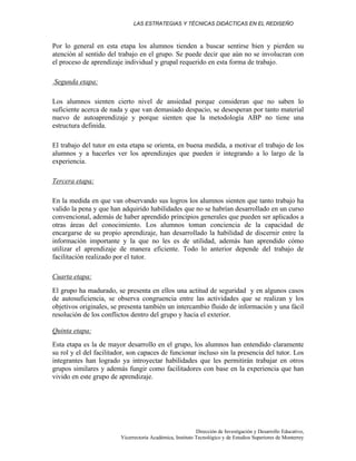 LAS ESTRATEGIAS Y TÉCNICAS DIDÁCTICAS EN EL REDISEÑO
Dirección de Investigación y Desarrollo Educativo,
Vicerrectoría Académica, Instituto Tecnológico y de Estudios Superiores de Monterrey
Por lo general en esta etapa los alumnos tienden a buscar sentirse bien y pierden su
atención al sentido del trabajo en el grupo. Se puede decir que aún no se involucran con
el proceso de aprendizaje individual y grupal requerido en esta forma de trabajo.
Segunda etapa:
Los alumnos sienten cierto nivel de ansiedad porque consideran que no saben lo
suficiente acerca de nada y que van demasiado despacio, se desesperan por tanto material
nuevo de autoaprendizaje y porque sienten que la metodología ABP no tiene una
estructura definida.
El trabajo del tutor en esta etapa se orienta, en buena medida, a motivar el trabajo de los
alumnos y a hacerles ver los aprendizajes que pueden ir integrando a lo largo de la
experiencia.
Tercera etapa:
En la medida en que van observando sus logros los alumnos sienten que tanto trabajo ha
valido la pena y que han adquirido habilidades que no se habrían desarrollado en un curso
convencional, además de haber aprendido principios generales que pueden ser aplicados a
otras áreas del conocimiento. Los alumnos toman conciencia de la capacidad de
encargarse de su propio aprendizaje, han desarrollado la habilidad de discernir entre la
información importante y la que no les es de utilidad, además han aprendido cómo
utilizar el aprendizaje de manera eficiente. Todo lo anterior depende del trabajo de
facilitación realizado por el tutor.
Cuarta etapa:
El grupo ha madurado, se presenta en ellos una actitud de seguridad y en algunos casos
de autosuficiencia, se observa congruencia entre las actividades que se realizan y los
objetivos originales, se presenta también un intercambio fluido de información y una fácil
resolución de los conflictos dentro del grupo y hacia el exterior.
Quinta etapa:
Esta etapa es la de mayor desarrollo en el grupo, los alumnos han entendido claramente
su rol y el del facilitador, son capaces de funcionar incluso sin la presencia del tutor. Los
integrantes han logrado ya introyectar habilidades que les permitirán trabajar en otros
grupos similares y además fungir como facilitadores con base en la experiencia que han
vivido en este grupo de aprendizaje.
 